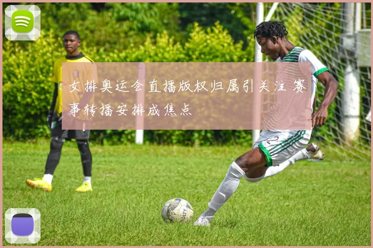 女排奥运会直播版权归属引关注 赛事转播安排成焦点