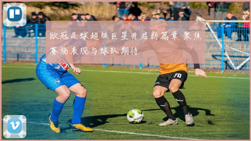 欧冠足球超级巨星开启新篇章 聚焦赛场表现与球队期待