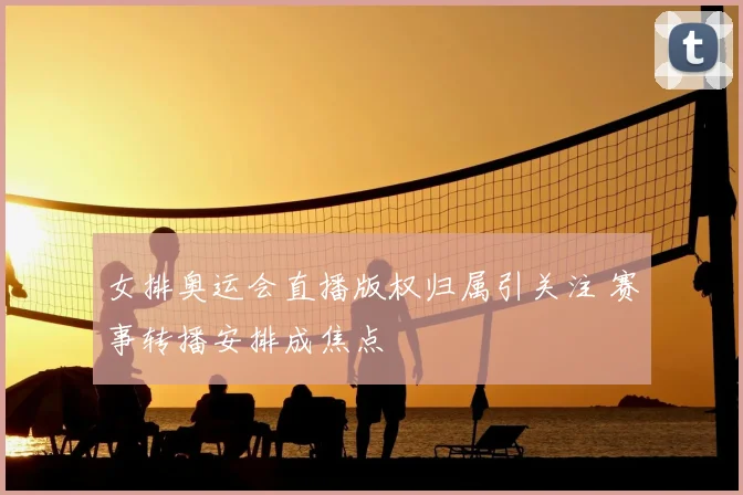 女排奥运会直播版权归属引关注 赛事转播安排成焦点