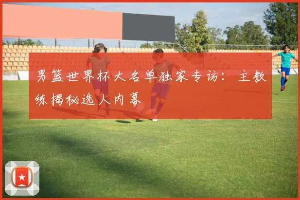 男篮世界杯大名单独家专访:主教练揭秘选人内幕