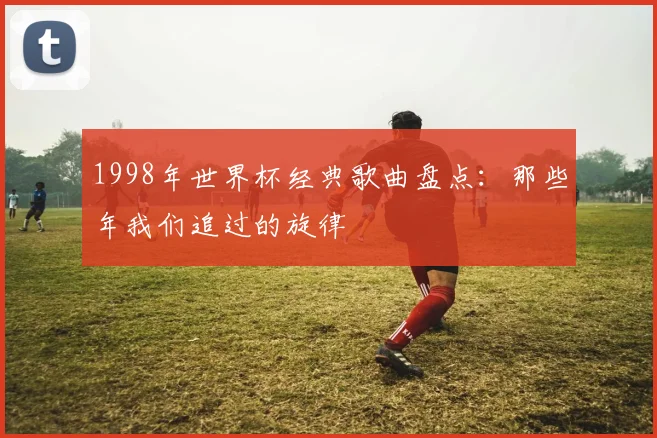 1998年世界杯经典歌曲盘点：那些年我们追过的旋律