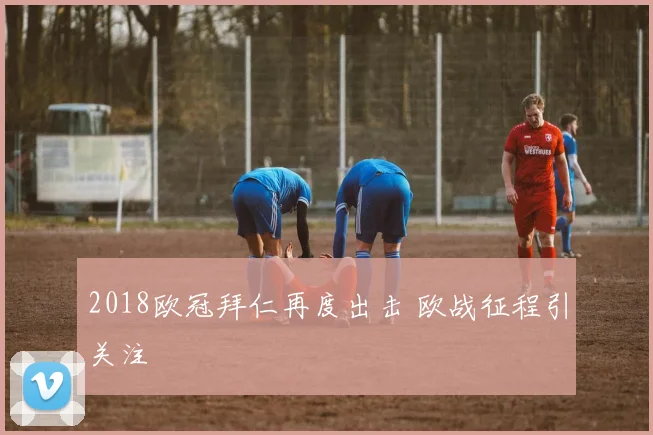2018欧冠拜仁再度出击 欧战征程引关注
