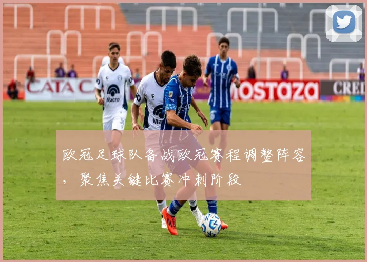 欧冠足球队备战欧冠赛程调整阵容，聚焦关键比赛冲刺阶段